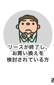 リースが終了し、お買い換えを検討されている方 リースが終了し、お買い換えを検討されている方