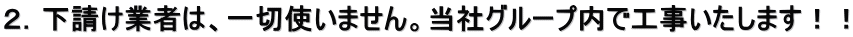 ２．下請け業者は、一切使いません。当社グループ内で工事いたします！！